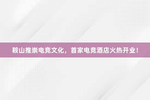 鞍山推崇电竞文化，首家电竞酒店火热开业！