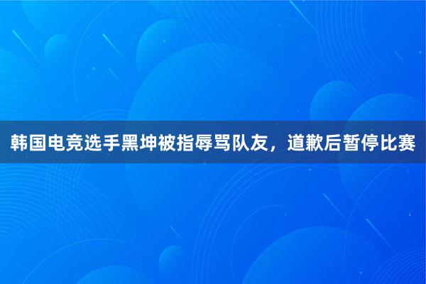 韩国电竞选手黑坤被指辱骂队友，道歉后暂停比赛