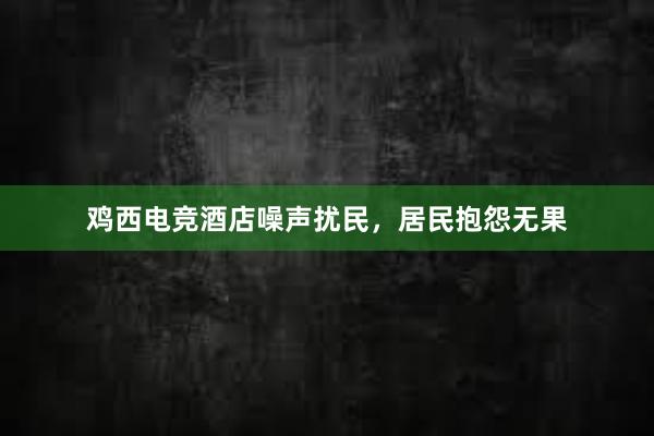 鸡西电竞酒店噪声扰民，居民抱怨无果